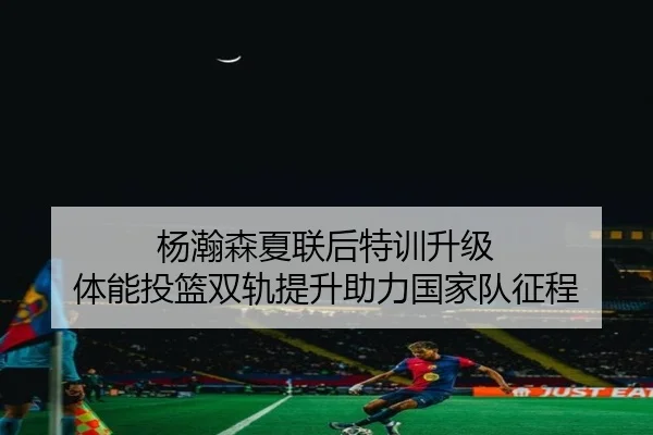 杨瀚森夏联后特训升级 体能投篮双轨提升助力国家队征程