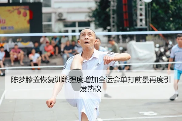 陈梦膝盖恢复训练强度增加全运会单打前景再度引发热议